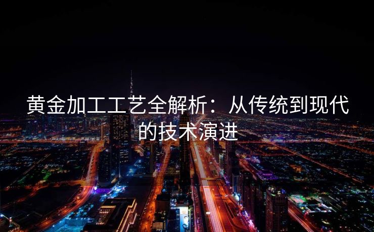 黄金加工工艺全解析：从传统到现代的技术演进