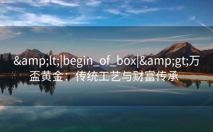 &lt;|begin_of_box|&gt;万盃黄金：传统工艺与财富传承  