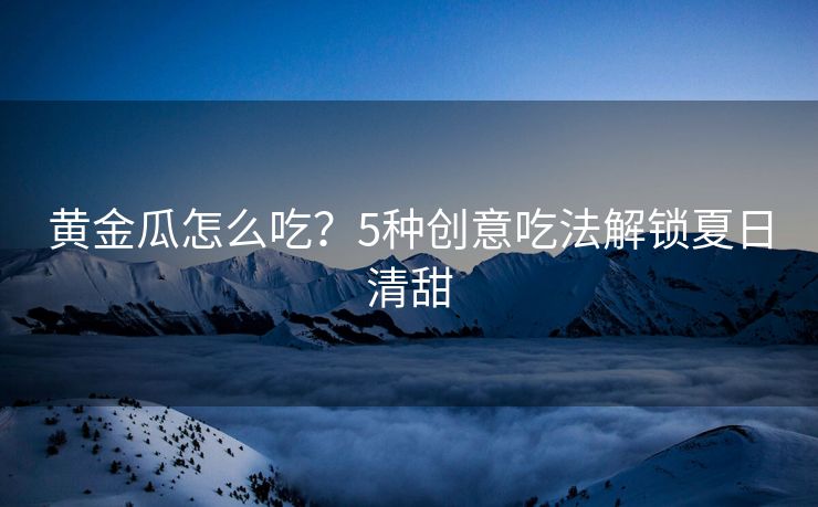 黄金瓜怎么吃？5种创意吃法解锁夏日清甜