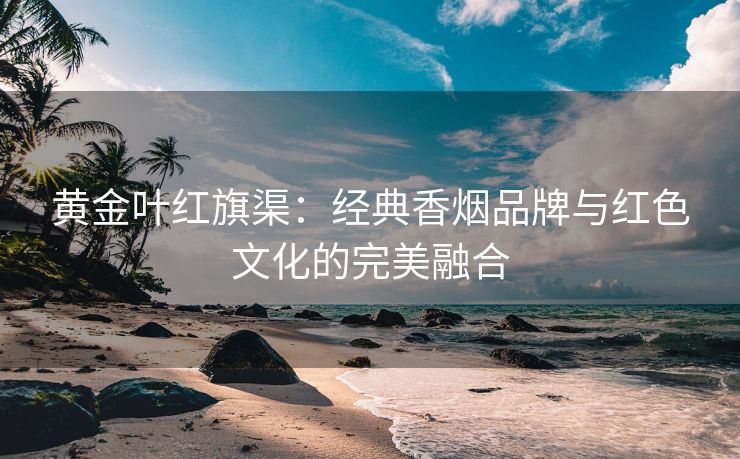 黄金叶红旗渠：经典香烟品牌与红色文化的完美融合