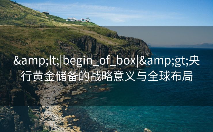 &lt;|begin_of_box|&gt;央行黄金储备的战略意义与全球布局