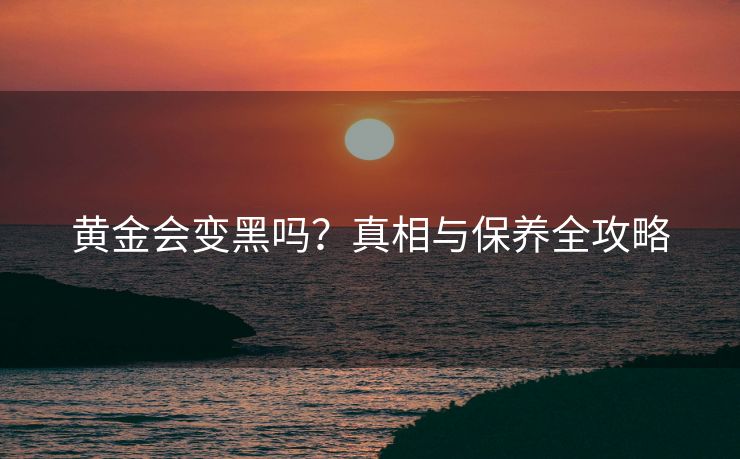 黄金会变黑吗？真相与保养全攻略