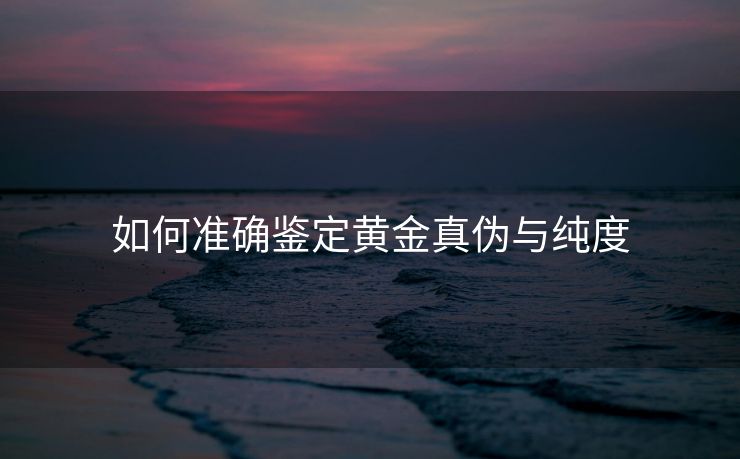 如何准确鉴定黄金真伪与纯度